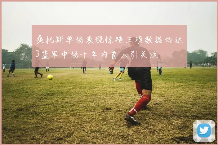 桑托斯单场表现惊艳三项数据均达3蓝军中场十年内首人引关注