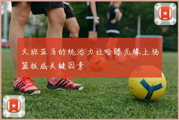 文班亚马的统治力让哈滕无缘上场篮板成关键因素