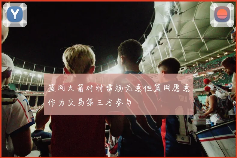 篮网火箭对特雷杨无意但篮网愿意作为交易第三方参与