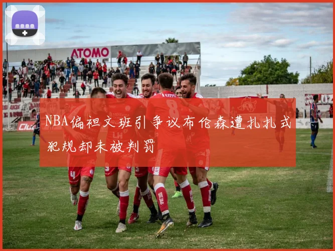 NBA偏袒文班引争议布伦森遭扎扎式犯规却未被判罚