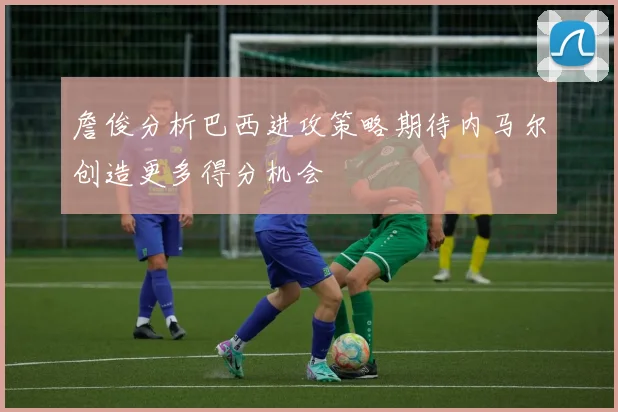 詹俊分析巴西进攻策略期待内马尔创造更多得分机会