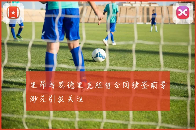 里昂与恩德里克租借合同续签前景渺茫引发关注
