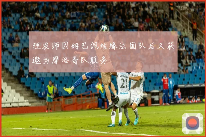 理发师因姆巴佩结缘法国队后又获邀为摩洛哥队服务