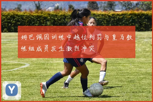 姆巴佩因训练中越位判罚与皇马教练组成员发生激烈冲突