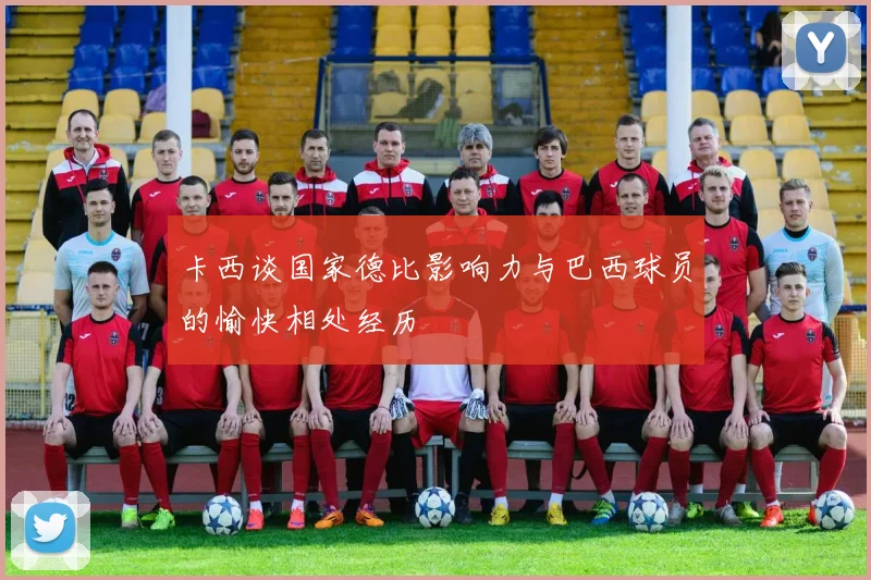 卡西谈国家德比影响力与巴西球员的愉快相处经历