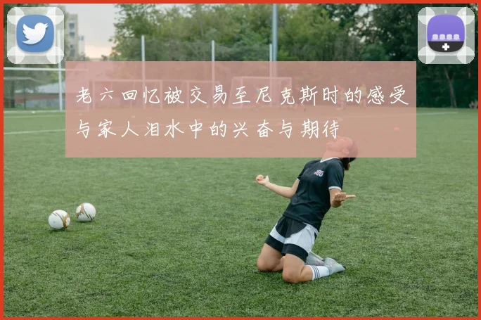 老六回忆被交易至尼克斯时的感受与家人泪水中的兴奋与期待