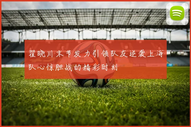 翟晓川末节发力引领队友逆袭上海队心惊胆战的精彩时刻