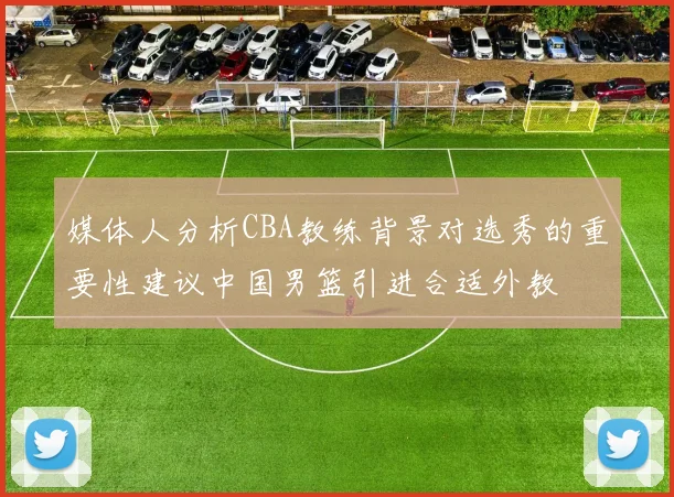 媒体人分析CBA教练背景对选秀的重要性建议中国男篮引进合适外教