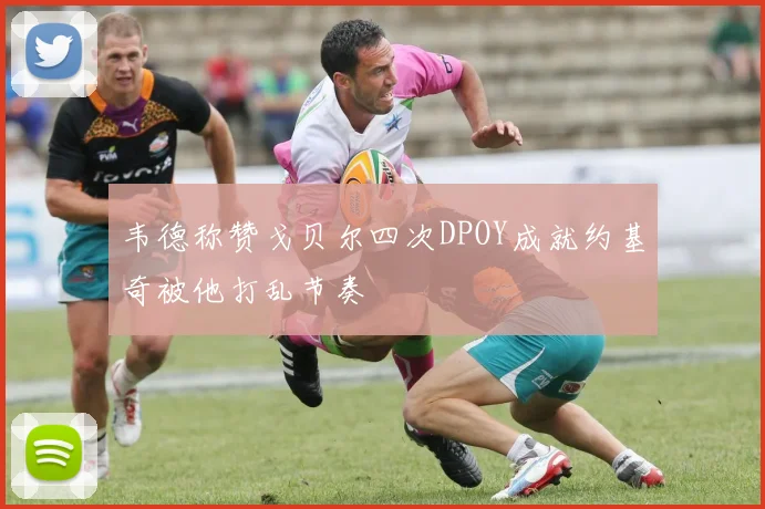 韦德称赞戈贝尔四次DPOY成就约基奇被他打乱节奏