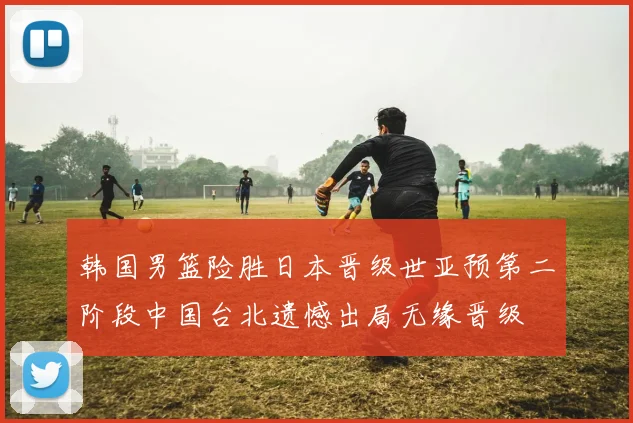 韩国男篮险胜日本晋级世亚预第二阶段中国台北遗憾出局无缘晋级