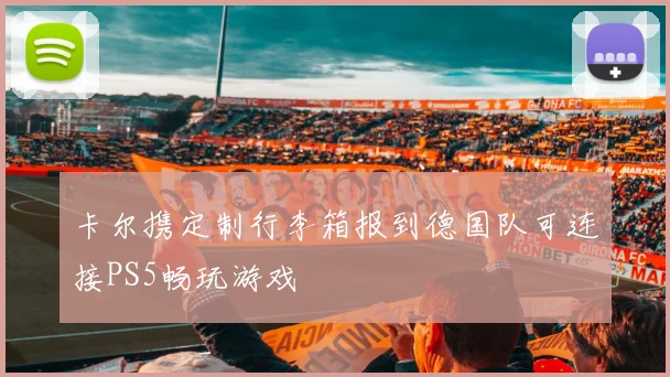 卡尔携定制行李箱报到德国队可连接PS5畅玩游戏