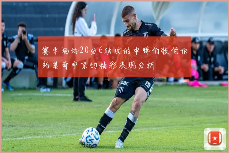 赛季场均20分6助攻的中锋们张伯伦约基奇申京的精彩表现分析