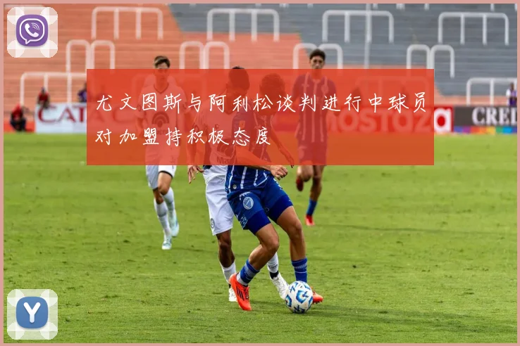 尤文图斯与阿利松谈判进行中球员对加盟持积极态度