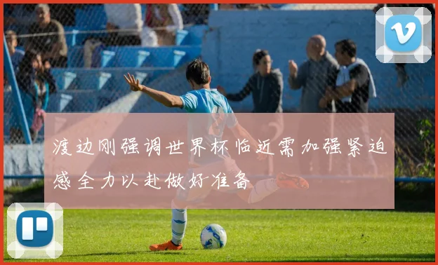 渡边刚强调世界杯临近需加强紧迫感全力以赴做好准备