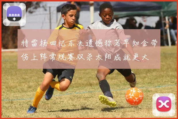 特雷杨回忆东决遗憾称若早知会带伤上阵常规赛双杀太阳成就更大