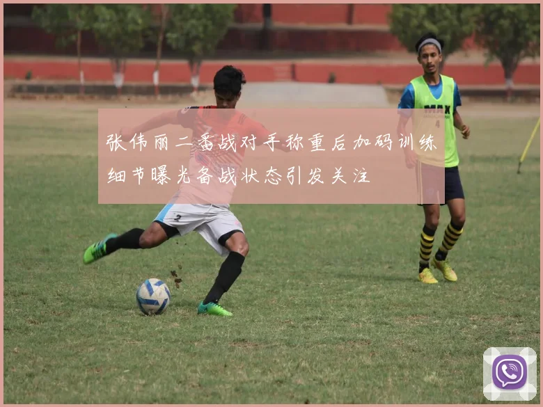 张伟丽二番战对手称重后加码训练细节曝光备战状态引发关注